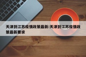 天津到江苏疫情政策最新:天津到江苏疫情政策最新要求