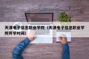 天津电子信息职业学院（天津电子信息职业学院开学时间）
