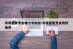 市场营销专业哪个学校好/市场营销专业院校推荐