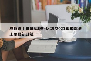 成都渣土车禁运限行区域/2021年成都渣土车最新政策