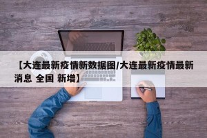 【大连最新疫情新数据图/大连最新疫情最新消息 全国 新增】